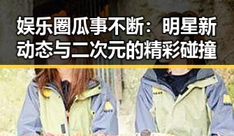娱乐圈瓜事不断:明星新动态与二次元的精彩碰撞
